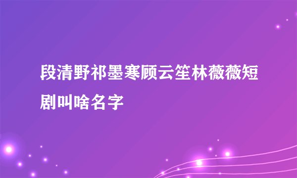 段清野祁墨寒顾云笙林薇薇短剧叫啥名字