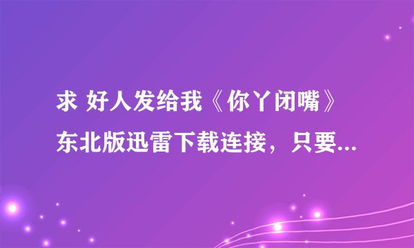 求 好人发给我《你丫闭嘴》东北版迅雷下载连接，只要东北版的！！