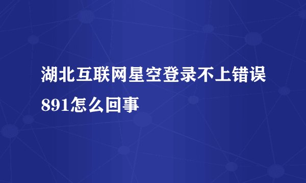 湖北互联网星空登录不上错误891怎么回事