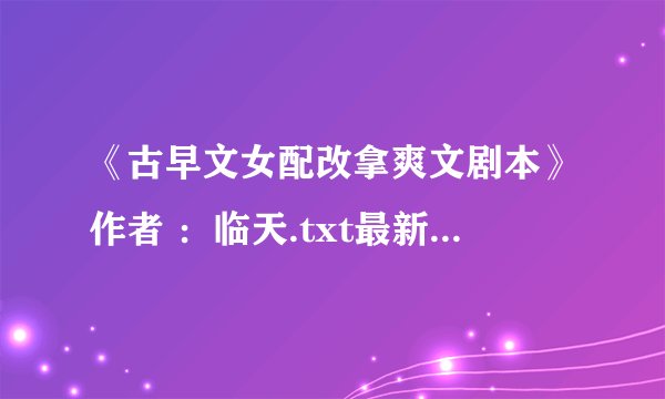 《古早文女配改拿爽文剧本》作者 ：临天.txt最新章节/全集txt免费下载