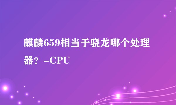 麒麟659相当于骁龙哪个处理器?-CPU