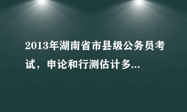 2013年湖南省市县级公务员考试，申论和行测估计多少分可以入围