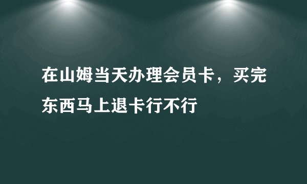 在山姆当天办理会员卡，买完东西马上退卡行不行