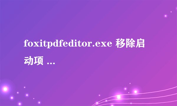 foxitpdfeditor.exe 移除启动项 打不开文