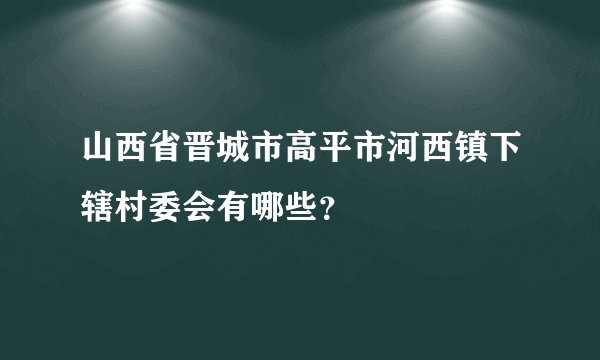 山西省晋城市高平市河西镇下辖村委会有哪些？