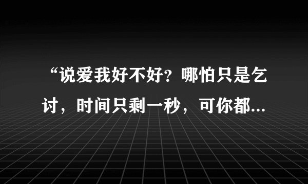 “说爱我好不好？哪怕只是乞讨，时间只剩一秒，可你都不要，”什么歌？