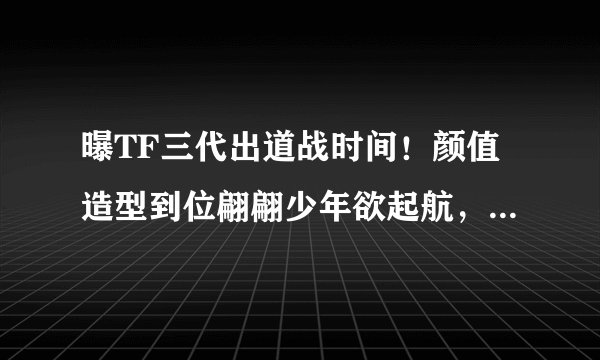曝TF三代出道战时间！颜值造型到位翩翩少年欲起航，网友：再等等