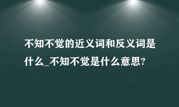 不知不觉的近义词和反义词是什么_不知不觉是什么意思?