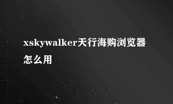 xskywalker天行海购浏览器怎么用
