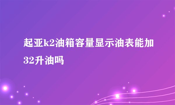 起亚k2油箱容量显示油表能加32升油吗