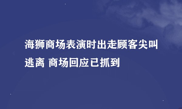 海狮商场表演时出走顾客尖叫逃离 商场回应已抓到