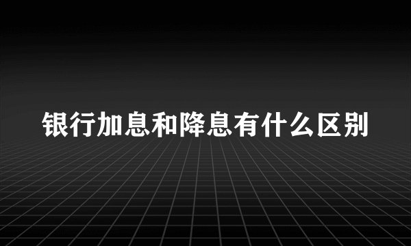 银行加息和降息有什么区别