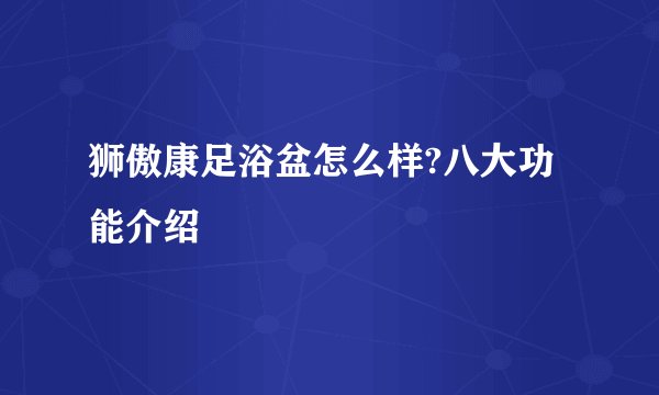 狮傲康足浴盆怎么样?八大功能介绍