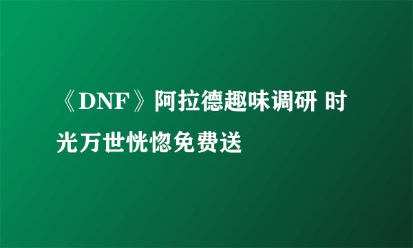 《DNF》阿拉德趣味调研 时光万世恍惚免费送