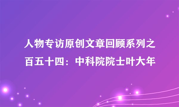 人物专访原创文章回顾系列之百五十四：中科院院士叶大年