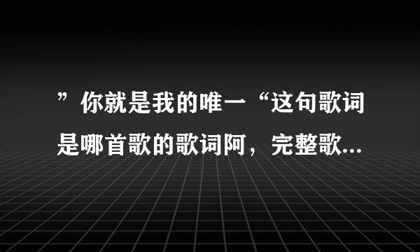 ”你就是我的唯一“这句歌词是哪首歌的歌词阿，完整歌词是什么