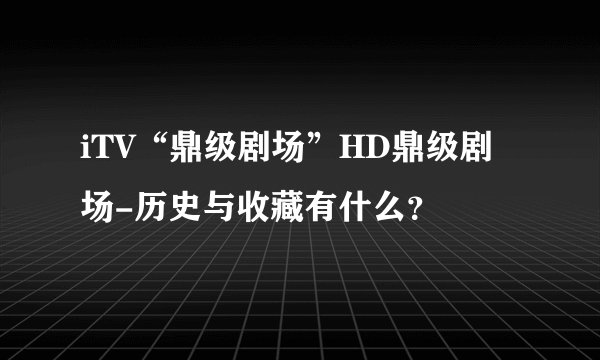 iTV“鼎级剧场”HD鼎级剧场-历史与收藏有什么？