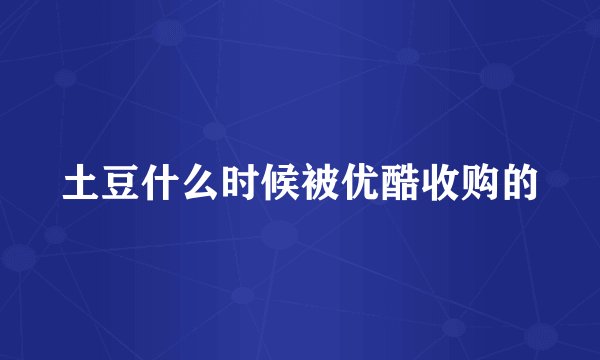 土豆什么时候被优酷收购的