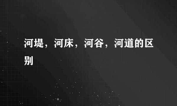 河堤，河床，河谷，河道的区别