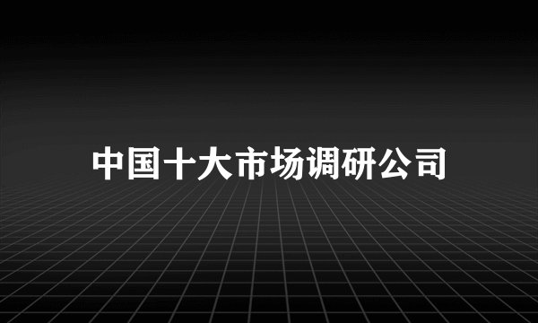 中国十大市场调研公司