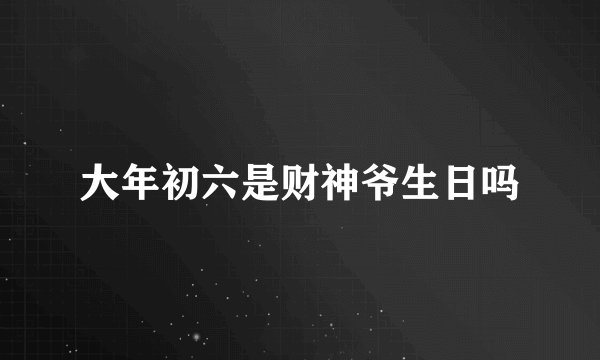 大年初六是财神爷生日吗