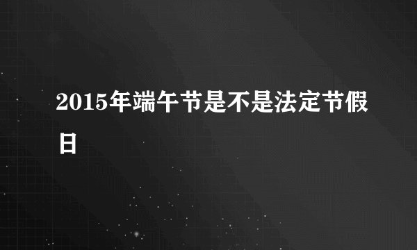 2015年端午节是不是法定节假日