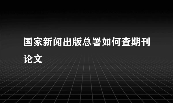 国家新闻出版总署如何查期刊论文