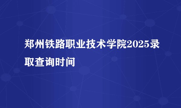 郑州铁路职业技术学院2025录取查询时间