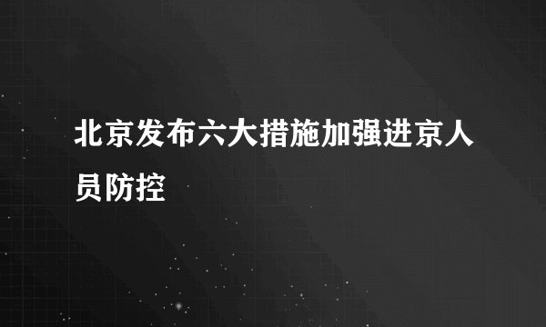 北京发布六大措施加强进京人员防控
