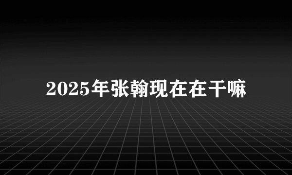 2025年张翰现在在干嘛