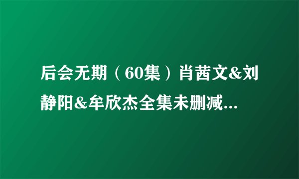 后会无期（60集）肖茜文&刘静阳&牟欣杰全集未删减高清版免费下载