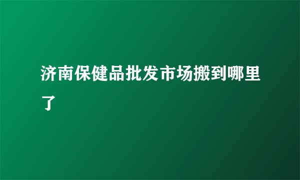 济南保健品批发市场搬到哪里了