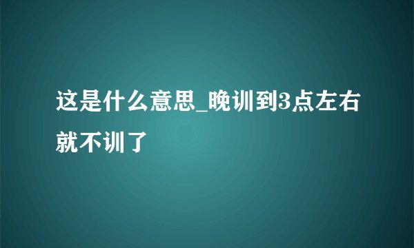 这是什么意思_晚训到3点左右就不训了