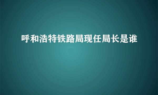 呼和浩特铁路局现任局长是谁
