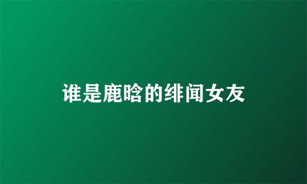 谁是鹿晗的绯闻女友