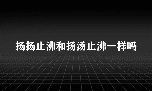 扬扬止沸和扬汤止沸一样吗