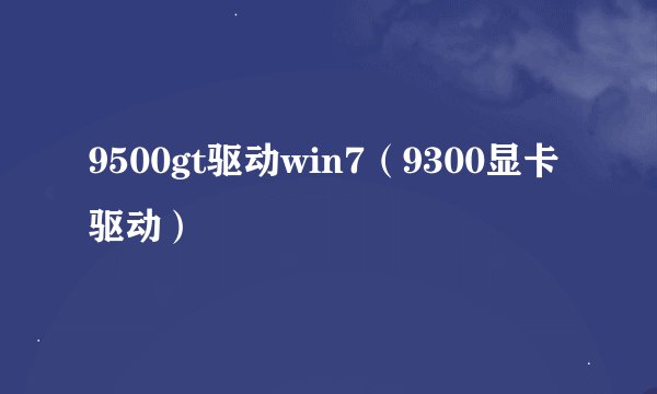 9500gt驱动win7（9300显卡驱动）