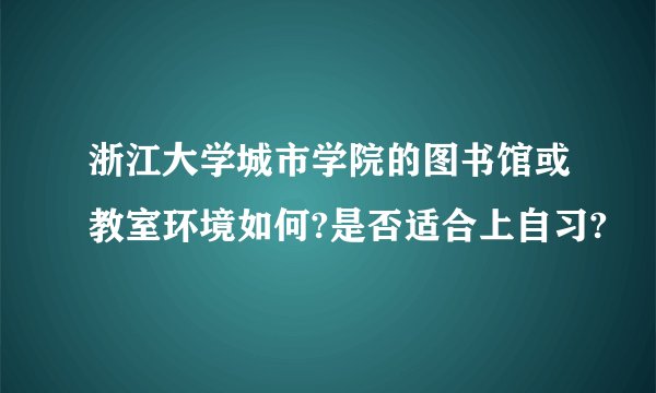浙江大学城市学院的图书馆或教室环境如何?是否适合上自习?