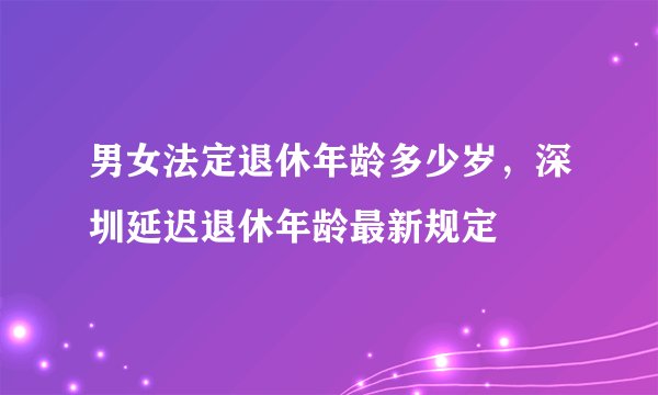 男女法定退休年龄多少岁，深圳延迟退休年龄最新规定