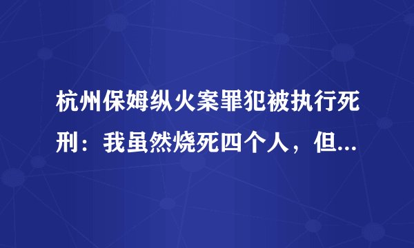 杭州保姆纵火案罪犯被执行死刑：我虽然烧死四个人，但罪不至死啊