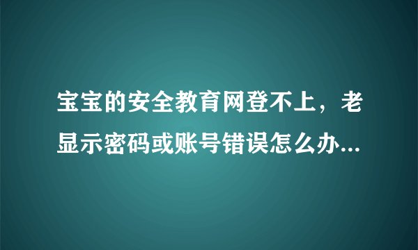 宝宝的安全教育网登不上，老显示密码或账号错误怎么办?求大神们帮忙解决，急？