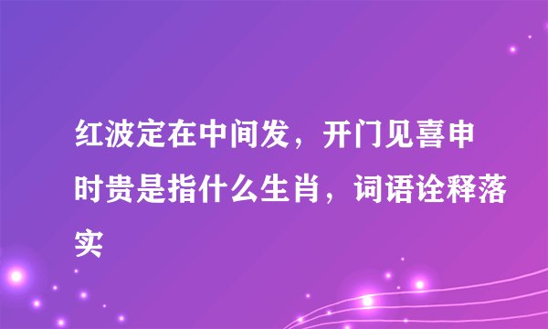 红波定在中间发，开门见喜申时贵是指什么生肖，词语诠释落实