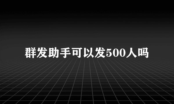 群发助手可以发500人吗