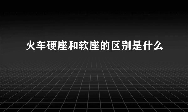 火车硬座和软座的区别是什么