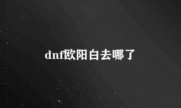 dnf欧阳白去哪了