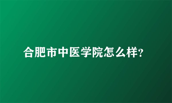 合肥市中医学院怎么样？
