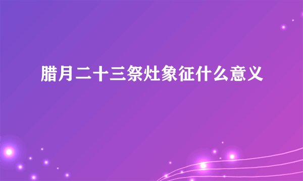 腊月二十三祭灶象征什么意义