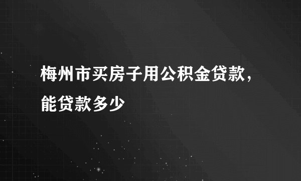 梅州市买房子用公积金贷款，能贷款多少