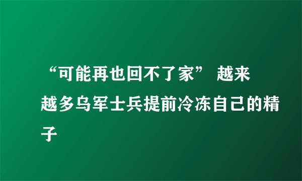 “可能再也回不了家” 越来越多乌军士兵提前冷冻自己的精子