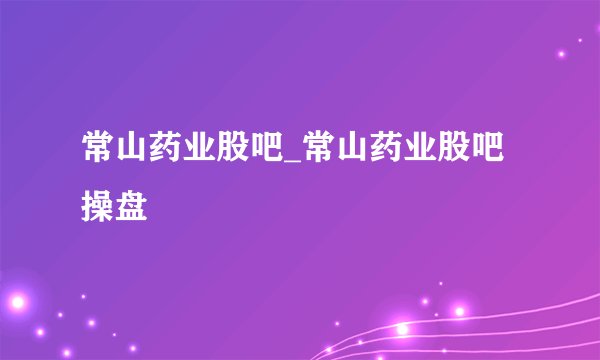 常山药业股吧_常山药业股吧操盘